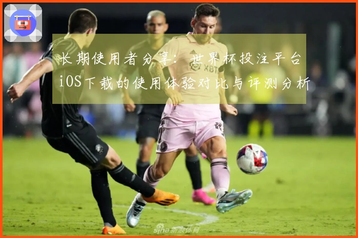 长期使用者分享：世界杯投注平台iOS下载的使用体验对比与评测分析