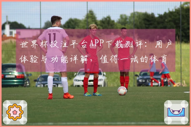 世界杯投注平台APP下载测评：用户体验与功能详解，值得一试的体育平台